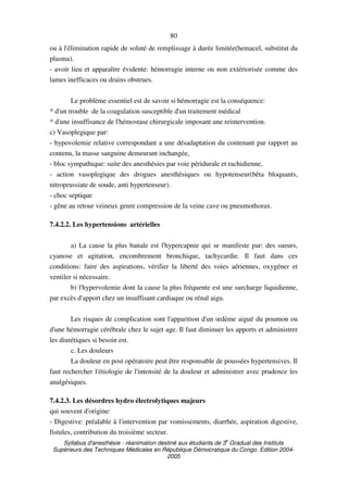 Syllabus d'anesthésie - réanimation destiné aux étudiants de 3
e
Graduat des Instituts
Supérieurs des Techniques Médicales en République Démocratique du Congo. Edition 2004-
2005
80
ou à l'élimination rapide de soluté de remplissage à durée limitée(hemacel, substitut du
plasma).
- avoir lieu et apparaître évidente: hémorragie interne ou non extériorisée comme des
lames inefficaces ou drains obstrues.
Le problème essentiel est de savoir si hémorragie est la conséquence:
* d'un trouble de la coagulation susceptible d'un traitement médical
* d'une insuffisance de l'hémostase chirurgicale imposant une reintervention.
c) Vasoplegique par:
- hypovolemie relative correspondant a une désadaptation du contenant par rapport au
contenu, la masse sanguine demeurant inchangée,
- bloc sympathique: suite des anesthésies par voie péridurale et rachidienne,
- action vasoplegique des drogues anesthésiques ou hypotenseur(bêta bloquants,
nitroprussiate de soude, anti hypertenseur).
- choc septique
- gêne au retour veineux genre compression de la veine cave ou pneumothorax.
7.4.2.2. Les hypertensions artérielles
a) La cause la plus banale est l'hypercapnie qui se manifeste par: des sueurs,
cyanose et agitation, encombrement bronchique, tachycardie. Il faut dans ces
conditions: faire des aspirations, vérifier la liberté des voies aériennes, oxygéner et
ventiler si nécessaire.
b) l'hypervolemie dont la cause la plus fréquente est une surcharge liquidienne,
par excès d'apport chez un insuffisant cardiaque ou rénal aigu.
Les risques de complication sont l'apparition d'un œdème aiguë du poumon ou
d'une hémorragie cérébrale chez le sujet age. Il faut diminuer les apports et administrer
les diurétiques si besoin est.
c. Les douleurs
La douleur en post opératoire peut être responsable de poussées hypertensives. Il
faut rechercher l'étiologie de l'intensité de la douleur et administrer avec prudence les
analgésiques.
7.4.2.3. Les désordres hydro électrolytiques majeurs
qui souvent d'origine:
- Digestive: préalable à l'intervention par vomissements, diarrhée, aspiration digestive,
fistules, contribution du troisième secteur.
 