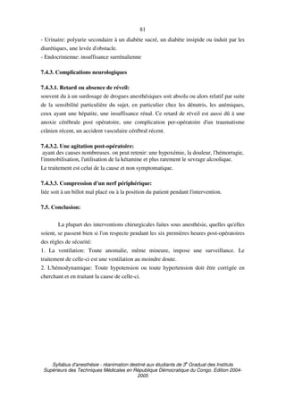 Syllabus d'anesthésie - réanimation destiné aux étudiants de 3
e
Graduat des Instituts
Supérieurs des Techniques Médicales en République Démocratique du Congo. Edition 2004-
2005
81
- Urinaire: polyurie secondaire à un diabète sucré, un diabète insipide ou induit par les
diurétiques, une levée d'obstacle.
- Endocrinienne: insuffisance surrénalienne
7.4.3. Complications neurologiques
7.4.3.1. Retard ou absence de réveil:
souvent du à un surdosage de drogues anesthésiques soit absolu ou alors relatif par suite
de la sensibilité particulière du sujet, en particulier chez les dénutris, les anémiques,
ceux ayant une hépatite, une insuffisance rénal. Ce retard de réveil est aussi dû à une
anoxie cérébrale post opératoire, une complication per-opératoire d'un traumatisme
crânien récent, un accident vasculaire cérébral récent.
7.4.3.2. Une agitation post-opératoire:
ayant des causes nombreuses. on peut retenir: une hypoxémie, la douleur, l'hémorragie,
l'immobilisation, l'utilisation de la kétamine et plus rarement le sevrage alcoolique.
Le traitement est celui de la cause et non symptomatique.
7.4.3.3. Compression d'un nerf périphérique:
liée soit à un billot mal placé ou à la position du patient pendant l'intervention.
7.5. Conclusion:
La plupart des interventions chirurgicales faites sous anesthésie, quelles qu'elles
soient, se passent bien si l'on respecte pendant les six premières heures post-opératoires
des règles de sécurité:
1. La ventilation: Toute anomalie, même mineure, impose une surveillance. Le
traitement de celle-ci est une ventilation au moindre doute.
2. L'hémodynamique: Toute hypotension ou toute hypertension doit être corrigée en
cherchant et en traitant la cause de celle-ci.
 