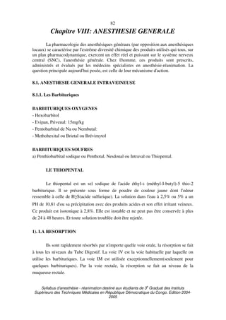 Syllabus d'anesthésie - réanimation destiné aux étudiants de 3
e
Graduat des Instituts
Supérieurs des Techniques Médicales en République Démocratique du Congo. Edition 2004-
2005
82
Chapitre VIII: ANESTHESIE GENERALE
La pharmacologie des anesthésiques généraux (par opposition aux anesthésiques
locaux) se caractérise par l'extrême diversité chimique des produits utilisés qui tous, sur
un plan pharmacodynamique, exercent un effet réel et puissant sur le système nerveux
central (SNC), l'anesthésie générale. Chez l'homme, ces produits sont prescrits,
administrés et évalués par les médecins spécialistes en anesthésie-réanimation. La
question principale aujourd'hui posée, est celle de leur mécanisme d'action.
8.1. ANESTHESIE GENERALE INTRAVEINEUSE
8.1.1. Les Barbituriques
BARBITURIQUES OXYGENES
- Hexobarbitol
- Evipan, Privenal: 15mg/kg
- Pentobarbital de Na ou Nembutal:
- Methohexital ou Brietal ou Brévimytol
BARBITURIQUES SOUFRES
a) Penthiobarbital sodique ou Penthotal, Nesdonal ou Intraval ou Thiopental.
LE THIOPENTAL
Le thiopental est un sel sodique de l'acide éthyl-s (méthyl-I-butyl)-5 thio-2
barbiturique. Il se présente sous forme de poudre de couleur jaune dont l'odeur
ressemble à celle de H2S(acide sulfurique). La solution dans l'eau à 2,5% ou 5% a un
PH de 10,81 d'ou sa précipitation avec des produits acides et son effet irritant veineux.
Ce produit est isotonique à 2,8%. Elle est instable et ne peut pas être conservée à plus
de 24 à 48 heures. Et toute solution troublée doit être rejetée.
1). LA RESORPTION
Ils sont rapidement résorbés par n'importe quelle voie orale, la résorption se fait
à tous les niveaux du Tube Digestif. La voie IV est la voie habituelle par laquelle on
utilise les barbituriques. La voie IM est utilisée exceptionnellement(seulement pour
quelques barbituriques). Par la voie rectale, la résorption se fait au niveau de la
muqueuse rectale.
 