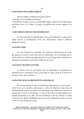 Syllabus d'anesthésie - réanimation destiné aux étudiants de 3
e
Graduat des Instituts
Supérieurs des Techniques Médicales en République Démocratique du Congo. Edition 2004-
2005
83
2) DESTINEES DES BARBITURIQUES
Elle est complexe et dépend de plusieurs facteurs:
1) Fixations sur les protéines plasmatiques
2) Distribution tissulaire: les tissus à grand débit sanguin captent plus les barbituriques
que d'autres tissus et il s'établit à la longue un équilibre entre les taux sanguins et les
tissus.
3) METABOLISATION ET TRANSFORMATION
Ils sont essentiellement dégradés dans le foie par désulfuration, oxydation de la
chaîne latérale et deméthylation. Cette bio transformation aboutit à différents
métabolites inactifs.
4) ELIMINATION
Les reins éliminent les métabolites. Les techniques d'alcalinisation des urines
qui agissent en élevant la forme dissociée des barbituriques non re absorbable par les
tubules rénales ne semblent pas applicables dans le cas de thiopental(des métabolites de
thiopental sont éliminés en fraction très faible dans les reins)
5) PASSAGE TRANSPLACETAIRE
Le placenta n'est pas une barrière pour les barbituriques et spécialement le
thiopental dont la concentration dans le sang fœtal est égale à celle de la mère dès la
troisième minute après l'injection.
6) FIXATION SUR LES PROTEINES PLASMATIQUES
Dès son passage dans le sang, les barbituriques apparaissent sous deux formes:
celles fixées sur les protéines plasmatiques et surtout à l'albumine. Cette forme est
momentanément inactive. La qualité d'un barbiturique fixée dépend du coefficient de
partage graisse-eau de ce barbiturique. Le pouvoir de fixation de phénobarbital sur la
protéine plasmatique est de 20%, 45% de secobarbitol et 60% de nesdonal. La forme
non fixée qu'on appelle ultrafiltrable dont une fraction moléculaire constitut la forme
active. Une autre fraction est ionisée.
 