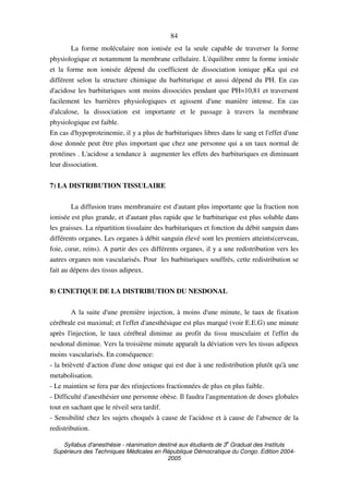 Syllabus d'anesthésie - réanimation destiné aux étudiants de 3
e
Graduat des Instituts
Supérieurs des Techniques Médicales en République Démocratique du Congo. Edition 2004-
2005
84
La forme moléculaire non ionisée est la seule capable de traverser la forme
physiologique et notamment la membrane cellulaire. L'équilibre entre la forme ionisée
et la forme non ionisée dépend du coefficient de dissociation ionique pKa qui est
différent selon la structure chimique du barbiturique et aussi dépend du PH. En cas
d'acidose les barbituriques sont moins dissociées pendant que PH=10,81 et traversent
facilement les barrières physiologiques et agissent d'une manière intense. En cas
d'alcalose, la dissociation est importante et le passage à travers la membrane
physiologique est faible.
En cas d'hypoproteinemie, il y a plus de barbituriques libres dans le sang et l'effet d'une
dose donnée peut être plus important que chez une personne qui a un taux normal de
protéines . L'acidose a tendance à augmenter les effets des barbituriques en diminuant
leur dissociation.
7) LA DISTRIBUTION TISSULAIRE
La diffusion trans membranaire est d'autant plus importante que la fraction non
ionisée est plus grande, et d'autant plus rapide que le barbiturique est plus soluble dans
les graisses. La répartition tissulaire des barbituriques et fonction du débit sanguin dans
différents organes. Les organes à débit sanguin élevé sont les premiers atteints(cerveau,
foie, cœur, reins). A partir des ces différents organes, il y a une redistribution vers les
autres organes non vascularisés. Pour les barbituriques souffrés, cette redistribution se
fait au dépens des tissus adipeux.
8) CINETIQUE DE LA DISTRIBUTION DU NESDONAL
A la suite d'une première injection, à moins d'une minute, le taux de fixation
cérébrale est maximal; et l'effet d'anesthésique est plus marqué (voir E.E.G) une minute
après l'injection, le taux cérébral diminue au profit du tissu musculaire et l'effet du
nesdonal diminue. Vers la troisième minute apparaît la déviation vers les tissus adipeux
moins vascularisés. En conséquence:
- la brièveté d'action d'une dose unique qui est due à une redistribution plutôt qu'à une
metabolisation.
- Le maintien se fera par des réinjections fractionnées de plus en plus faible.
- Difficulté d'anesthésier une personne obèse. Il faudra l'augmentation de doses globales
tout en sachant que le réveil sera tardif.
- Sensibilité chez les sujets choqués à cause de l'acidose et à cause de l'absence de la
redistribution.
 