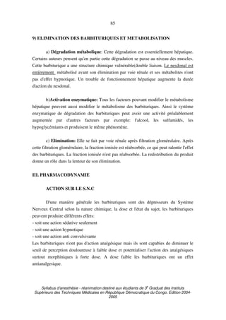 Syllabus d'anesthésie - réanimation destiné aux étudiants de 3
e
Graduat des Instituts
Supérieurs des Techniques Médicales en République Démocratique du Congo. Edition 2004-
2005
85
9) ELIMINATION DES BARBITURIQUES ET METABOLISATION
a) Dégradation métabolique: Cette dégradation est essentiellement hépatique.
Certains auteurs pensent qu'en partie cette dégradation se passe au niveau des muscles.
Cette barbiturique a une structure chimique vulnérable(double liaison. Le nesdonal est
entièrement métabolisé avant son élimination par voie rénale et ses métabolites n'ont
pas d'effet hypnotique. Un trouble de fonctionnement hépatique augmente la durée
d'action du nesdonal.
b)Activation enzymatique: Tous les facteurs pouvant modifier le métabolisme
hépatique peuvent aussi modifier le métabolisme des barbituriques. Ainsi le système
enzymatique de dégradation des barbituriques peut avoir une activité préalablement
augmentée par d'autres facteurs par exemple: l'alcool, les sulfamidés, les
hypoglycémiants et produisent le même phénomène.
c) Elimination: Elle se fait par voie rénale après filtration glomérulaire. Après
cette filtration glomérulaire, la fraction ionisée est réabsorbée, ce qui peut ralentir l'effet
des barbituriques. La fraction ionisée n'est pas réabsorbée. La redistribution du produit
donne un rôle dans la lenteur de son élimination.
III. PHARMACODYNAMIE
ACTION SUR LE S.N.C
D'une manière générale les barbituriques sont des dépresseurs du Système
Nerveux Central selon la nature chimique, la dose et l'état du sujet, les barbituriques
peuvent produire différents effets:
- soit une action sédative seulement
- soit une action hypnotique
- soit une action anti convulsivante
Les barbituriques n'ont pas d'action analgésique mais ils sont capables de diminuer le
seuil de perception douloureuse à faible dose et potentialiser l'action des analgésiques
surtout morphiniques à forte dose. A dose faible les barbituriques ont un effet
antianalgesique.
 