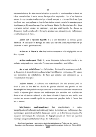 Syllabus d'anesthésie - réanimation destiné aux étudiants de 3
e
Graduat des Instituts
Supérieurs des Techniques Médicales en République Démocratique du Congo. Edition 2004-
2005
87
utérines diminuent. Ils franchissent la barrière placentaire et induisent chez les fœtus les
effets observés chez la mère surtout la dépression respiratoire. Lors d'une injection
unique, la concentration des barbituriques dans le sang de la veine ombilicale est égale
à celle du sang maternel aux environ de la troisième minute, ensuite le taux décroissent
simultanément. En conséquence, il est préférable d'éviter les barbituriques lors d'une
césarienne surtout lorsque les opérateurs sont peu expérimentés. Le danger de
dépression fœtale est plus élevé lorsqu'on pratique des réinjections des barbituriques
avant l'extraction du fœtus.
Action sur le système digestif: Il y a une diminution de motilité gastro
intestinal et une levée de barrage de cardia qui survient assez précocement et qui
favorisent le reflux gastro-intestinal.
Action sur le foie et le rein: Les barbituriques ont un effet négligeable sur ces
deux organes.
Action au niveau de l'Oeil: Il y a une diminution de la motilité oculaire et les
malades sont grandement en myosis. Ces mouvements oculaires sont inhibés.
Au niveau métabolisme: Les barbituriques diminuent la température centrale,
la dépression du centre thermorégulateur et par vasodilatation périphérique. Il y a aussi
une diminution de métabolisme de base qui entraîne une diminution de la
consommation d'oxygène.
Actions locales: Les solutions des barbituriques sont très irritantes pour les
tissus à cause de leur PH très alcalin. Ils peuvent entraîner une phlébite ou une
thrombophlébite lorsqu'elles sont injectées dans la veine surtout dans une concentration
élevée. L'injection para veineuse des barbituriques peut entraîner une ischémie des
tissus et une nécrose secondaire à la suite d'une irritation. L’injection intra artériel peut
entraîner un spasme artériel capable de provoquer une gangrène sèche si l'on ne lève
pas ce spasme.
Interférences médicamenteuses: Les neuroleptiques et autres
tranquillisants(méprobamate) potentialisent l'action hypnotique des barbituriques. Les
morphiniques potentialisent l'effet depresseur surtout sur la fonction respiratoire. Par
induction enzymatique, les sulfamidés, les hypoglycémiants et l'alcool en ingestion
chronique antagonisent l'effet narcotique des barbituriques.
 