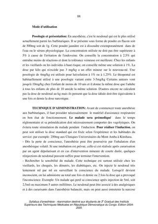 Syllabus d'anesthésie - réanimation destiné aux étudiants de 3
e
Graduat des Instituts
Supérieurs des Techniques Médicales en République Démocratique du Congo. Edition 2004-
2005
88
Mode d'utilisation
Posologie et présentation: En anesthésie, c'est le nesdonal qui est le plus utilisé
actuellement parmi les barbituriques. Il se présente sous forme de poudre en flacon soit
de 500mg soit de 1g. Cette poudre jaunâtre est à dissoudre extemporanément dans de
l'eau ou le sérum physiologique. La concentration utilisée ne doit pas être supérieure à
5% à cause de l'irritation de l'endoveine. On conseille la concentration à 2,5% qui
entraîne moins de réactions et dont la tolérance veineuse est meilleure. Chez les enfants
et les vieillards ou les individus à haut risque, on conseille même une solution à 1%. La
dose par kilo qui n'excède pas 3 mg/kg a un effet mineur sur le nouveau-né. Une
posologie de 4mg/kg est utilisée pour lui(solution à 1% ou à 1,25%. Le thiopental est
habituellement utilisé à une posologie variant entre 3-5mg/kg Certains auteurs vont
jusqu'à 10mg/kg chez l'enfant de moins de 10 ans et il donne la même dose que l'adulte
à tous les enfants de plus de 10 ans(de la même solution. D'autres encore ne calculent
pas la dose de nesdonal au kg mais ils pensent que la dose idéale doit être équivalente à
une fois et demie la dose narcotique.
TECHNIQUE D'ADMINISTRATION: Avant de commencer toute anesthésie
aux barbituriques, il faut posséder nécessairement le matériel d'assistance respiratoire
en bon état de fonctionnement. Le malade sera prémediqué dans le temps
réglementaire et sa prémédication doit nécessairement comporter des vagolytiques. On
évitera toute stimulation du malade pendant l'induction. Pour réaliser l'induction, on
peut soit utiliser la dose standard qui est fixée selon l'expérience et les habitudes du
service: par exemple: 250mg aux Cliniques Universitaires du Mont Amba à Kinshasa.
- Dès la perte de conscience, l'anesthésie peut être poursuivie par l'inhalation d'un
anesthésique volatil. Si une intubation est prévue, celle-ci est réalisée après curarisation
par un agent dépolarisant et en cas d'intervention mineure de courte durée, quelques
réinjections de nesdonal peuvent suffire pour terminer l'intervention.
- Rechercher la sensibilité du malade. Cette technique est surtout utilisée chez les
vieillards, les choqués, les dénutris, les diabétiques, etc. On injecte le nesdonal très
lentement ml par ml en surveillant la conscience du malade. Lorsqu'il devient
inconscient, on lui administre au total une fois et demie ou 2 fois la dose qui a provoqué
l'inconscience. Exemple: Un malade qui perd sa conscience après injection de 5ml, soit
2,5ml ou maximum 5 autres millilitres. Le nesdonal peut être associé à des analgésiques
et à des curarisants dans l'anesthésie balancée, mais on peut aussi entretenir la narcose
 