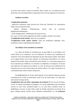 Syllabus d'anesthésie - réanimation destiné aux étudiants de 3
e
Graduat des Instituts
Supérieurs des Techniques Médicales en République Démocratique du Congo. Edition 2004-
2005
89
au moyen d'une goutte à goutte de nesdonal. Dans certains cas, le nesdonal peut être
utilisé dans une neuroleptanésthesie uniquement dans le but de supprimer la conscience.
Incident et accident
*complications générales:
- dépression respiratoire aiguë pouvant être évitée par l'utilisation de concentration
faible et par une injection lente.
- Spasme glottique, bronchospasme surtout chez les personnes
prédisposées(asthmatiques)
- Arrêt cardiaque(abcès, inflammation de la base du cou)
Il y a aussi de rash cutané (apparition des tâches au papule, macules sur la peau)
*Complication locale absolue: abcès du cou, porphyrie
*Complication locale relative absolue: ictère par insuffisance hépatique, choc,
insuffisance rénale, cardiothérapie décompensée
Surveillance d'une anesthésie au nesdonal
Les signes de Guedel ne constituent pas un juge fidèle et la surveillance sera
surtout basée sur la respiration. Lors de l'induction, on observe une accélération de
respiration suivie d'une dépression importante qui peut aller jusqu'à l'apnée. Cette apnée
est en rapport directe avec la dose injectée, la concentration du produit et à la vitesse
d'injection du produit. Après cette période courte d'apnée, il y a une reprise progressive
de la respiration qui s'améliore et se normalise en amplitude et en fréquence. Si aucune
autre injection et ré injection n'est réalisée, il y aura de nouveau une accélération de la
respiration qui sera suivie d'une reprise de certains réflexes. Ces signes seront prises en
considération pour réaliser d'autres réinjections.
Le réveil dépendra de la dose totale injectée et de la dernière injection qui doit
normalement être évitée une demi-heure avant la fin de l'intervention, s'il s'agit d'une
intervention de longue durée.
Complications dues aux effets vagotoniques du nesdonal: On cite souvent le hoquet,
la toux, les spasmes bronchiques et glottiques. Ce sont des phénomènes qui surviennent
souvent au cours d'une anesthésie légère et à la suite d'une excitation locale, ou
périphérique: par mise en place d'une canule de Guedel, pincement ou incision de la
peau, sondage urétrale, toucher rectal, intubation endotrachéale, etc. Le traitement
 