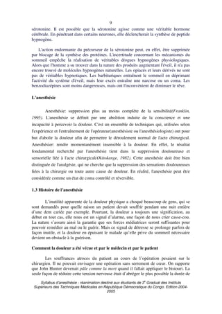 Syllabus d'anesthésie - réanimation destiné aux étudiants de 3
e
Graduat des Instituts
Supérieurs des Techniques Médicales en République Démocratique du Congo. Edition 2004-
2005
9
sérotonine. Il est possible que la sérotonine agisse comme une véritable hormone
cérébrale. En pénétrant dans certains neurones, elle déclencherait la synthèse de peptide
hypnogène.
L'action endormante du précurseur de la sérotonine peut, en effet, être supprimée
par blocage de la synthèse des protéines. L'incertitude concernant les mécanismes du
sommeil empêche la réalisation de véritables drogues hypnogènes physiologiques.
Alors que l'homme a su trouver dans la nature des produits augmentant l'éveil, il n'a pas
encore trouvé de molécules hypnogènes naturelles. Les opiacés et leurs dérivés ne sont
pas de véritables hypnotiques. Les barbituriques entraînent le sommeil en déprimant
l'activité du système d'éveil, mais leur excès entraîne une narcose ou un coma. Les
benzodiazépines sont moins dangereuses, mais ont l'inconvénient de diminuer le rêve.
L’anesthésie
Anesthésie: suppression plus au moins complète de la sensibilité(Franklin,
1995). L'anesthésie se définit par une abolition induite de la conscience et une
incapacité à percevoir la douleur. C'est un ensemble de techniques qui, utilisées selon
l'expérience et l'entraînement de l'opérateur(anesthésiste ou l'anesthésiologiste) ont pour
but d'abolir la douleur afin de permettre le déroulement normal de l'acte chirurgical.
Anesthésier: rendre momentanément insensible à la douleur. En effet, le résultat
fondamental recherché par l'anesthésie tient dans la suppression douloureuse et
sensorielle liée à l'acte chirurgical(Okitokenge, 1982). Cette anesthésie doit être bien
distinguée de l'analgésie, qui ne cherche que la suppression des sensations douloureuses
liées à la chirurgie ou toute autre cause de douleur. En réalité, l'anesthésie peut être
considérée comme un état de coma contrôlé et réversible.
1.3 Histoire de l’anesthésie
L’inutilité apparente de la douleur physique a choqué beaucoup de gens, qui se
sont demandés pour quelle raison un patient devait souffrir pendant une nuit entière
d’une dent cariée par exemple. Pourtant, la douleur a toujours une signification, au
début en tout cas, elle nous est un signal d’alarme, une façon de nous crier casse-cou.
La nature s’assure ainsi la garantie que ses forces médiatrices seront suffisantes pour
pouvoir remédier au mal ou le guérir. Mais ce signal de détresse se prolonge parfois de
façon inutile, et la douleur en épuisant le malade qu’elle prive du sommeil nécessaire
devient un obstacle à la guérison.
Comment la douleur a été vécue et par le médecin et par le patient
Les souffrances atroces du patient au cours de l’opération pesaient sur le
chirurgien. Il ne pouvait envisager une opération sans serrement de cœur. On rapporte
que John Hunter devenait pâle comme la mort quand il fallait appliquer le bistouri. La
seule façon de réduire cette tension nerveuse était d’abréger le plus possible la durée de
 