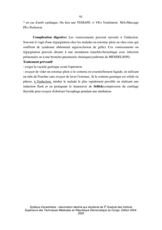Syllabus d'anesthésie - réanimation destiné aux étudiants de 3
e
Graduat des Instituts
Supérieurs des Techniques Médicales en République Démocratique du Congo. Edition 2004-
2005
91
* en cas d'arrêt cardiaque: On fera une VEMAPE -> VE= Ventilation MA=Massage
PE= Perfusion
Complication digestive: Les vomissements peuvent survenir à l'induction.
Souvent il s'agit d'une régurgitation chez les malades en estomac plein ou chez ceux qui
souffrent de syndrome abdominal aigu(occlusion de grêle). Ces vomissements ou
régurgitation peuvent aboutir à une inondation tranchéo-bronchique avec infection
pulmonaire ou à une broncho-pneumonie chimique(syndrome de MENDELSON)
Traitement préventif
- exiger la vacuité gastrique avant l'opération
- essayer de vider un estomac plein si le contenu est essentiellement liquide, en utilisant
un tube de Foucher sans essayer de laver l'estomac. Si le contenu gastrique est solide ou
pâteux, à l'induction, intuber le malade le plus rapidement possible en réalisant une
induction flash et en pratiquant le manœuvre de Sellick(compression du cartilage
thyroïde pour essayer d'obstruer l'œsophage pendant une intubation.
 