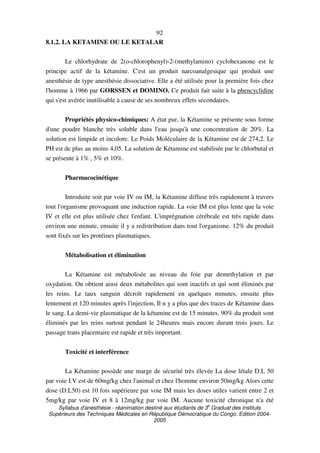Syllabus d'anesthésie - réanimation destiné aux étudiants de 3
e
Graduat des Instituts
Supérieurs des Techniques Médicales en République Démocratique du Congo. Edition 2004-
2005
92
8.1.2. LA KETAMINE OU LE KETALAR
Le chlorhydrate de 2(o-chlorophenyl)-2-(methylamino) cyclohexanone est le
principe actif de la kétamine. C'est un produit narcoanalgesique qui produit une
anesthésie de type anesthésie dissociative. Elle a été utilisée pour la première fois chez
l'homme à 1966 par GORSSEN et DOMINO. Ce produit fait suite à la phencyclidine
qui s'est avérée inutilisable à cause de ses nombreux effets secondaires.
Propriétés physico-chimiques: A état pur, la Kétamine se présente sous forme
d'une poudre blanche très soluble dans l'eau jusqu'à une concentration de 20%. La
solution est limpide et incolore. Le Poids Moléculaire de la Kétamine est de 274,2. Le
PH est de plus au moins 4,05. La solution de Kétamine est stabilisée par le chlorbutal et
se présente à 1% , 5% et 10%.
Pharmacocinétique
Introduite soit par voie IV ou IM, la Kétamine diffuse très rapidement à travers
tout l'organisme provoquant une induction rapide. La voie IM est plus lente que la voie
IV et elle est plus utilisée chez l'enfant. L'imprégnation cérébrale est très rapide dans
environ une minute, ensuite il y a redistribution dans tout l'organisme. 12% du produit
sont fixés sur les protéines plasmatiques.
Métabolisation et élimination
La Kétamine est métabolisée au niveau du foie par demethylation et par
oxydation. On obtient ainsi deux métabolites qui sont inactifs et qui sont éliminés par
les reins. Le taux sanguin décroît rapidement en quelques minutes, ensuite plus
lentement et 120 minutes après l'injection, Il n y a plus que des traces de Kétamine dans
le sang. La demi-vie plasmatique de la kétamine est de 15 minutes. 90% du produit sont
éliminés par les reins surtout pendant le 24heures mais encore durant trois jours. Le
passage trans placentaire est rapide et très important.
Toxicité et interférence
La Kétamine possède une marge de sécurité très élevée La dose létale D.L 50
par voie I.V est de 60mg/kg chez l'animal et chez l'homme environ 50mg/kg Alors cette
dose (D.L50) est 10 fois supérieure par voie IM mais les doses utiles varient entre 2 et
5mg/kg par voie IV et 8 à 12mg/kg par voie IM. Aucune toxicité chronique n'a été
 