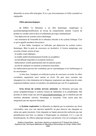 Syllabus d'anesthésie - réanimation destiné aux étudiants de 3
e
Graduat des Instituts
Supérieurs des Techniques Médicales en République Démocratique du Congo. Edition 2004-
2005
93
démontrée ni aucun effet tératogène. Il n'y a pas d'accoutumance et l'effet cumulatif est
négligeable.
Effets pharmacologiques
a) S.N.C: La Kétamine a un effet hypnotique, analgésique et
psychodysleptique(modification au niveau du comportement mental). L'action du
produit est variable selon la dose et la Kétamine provoque simultanément:
- Une dépression du système cortico-thalamique
- une stimulation de l'ensemble de la substance réticulée et du système limbique. C'est
ce qu'on appelle anesthésie dissociative.
A dose faible, l'analgésie est suffisante, par dépression du système cortico-
thalamique. Mais la perte de conscience est facultative. A l'action analgésique sont
associées d'autres actions tel que:
- le trouble visuel (diplopie)
- le trouble auditif (bourdonnement d'oreille ou acouphène)
- un état délirant (logorrhée et excitations motrices)
- hallucination visuelle généralement chez les patients jeunes
- un état de catalepsie ou catatonie (contraction musculaire.
Les hallucination peuvent être combattues par les neuroleptiques et les barbituriques et
les anxiolytiques.
A forte dose, l'analgésie est renforcée la perte de conscience est totale, les effets
secondaires augmentent aussi surtout au réveil. On peut aussi constater une
oligopnée(c'est à dire diminution de la fréquence respiratoire) par dépression de centre
respiratoire bulbaire surtout si le produit a été administré par voie IV et rapidement.
b)Au niveau du système nerveux autonome: La Kétamine provoque une
action sympathicotonique et renforce l'action de l'adrénaline et la noradrénaline. Elle
possède en même temps une activité parasympathomimétique. qui se manifeste par une
sécrétion abondante salivaire, bronchique et lacrymale. Cette action peut être
antagonisée par une injection d'atropine.
c) Système respiratoire: La Kétamine ne déprime pas la respiration aux doses
convenables, mais avec une injection rapide(IV) on peut observer une oligopnée ou
même une apnée transitoire. Cette oligopnée ou l'apnée peuvent être renforcées par une
prémédication trop forte. La réponse à l'hypercapnie est maintenue, il n' y a pas de
bronchospasme, les réflexes pharyngo-laryngés sont présents. Ceci est avantageux chez
 