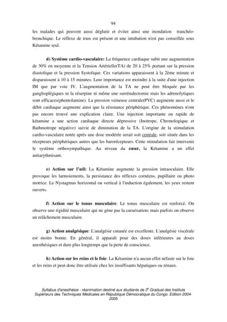 Syllabus d'anesthésie - réanimation destiné aux étudiants de 3
e
Graduat des Instituts
Supérieurs des Techniques Médicales en République Démocratique du Congo. Edition 2004-
2005
94
les malades qui peuvent aussi déglutir et éviter ainsi une inondation tranchéo-
bronchique. Le réflexe de toux est présent et une intubation n'est pas conseillée sous
Kétamine seul.
d) Système cardio-vasculaire: La fréquence cardiaque subit une augmentation
de 30% en moyenne et la Tension Artérielle(TA) de 20 à 25% portant sur la pression
diastolique et la pression Systolique. Ces variations apparaissent à la 2ème minute et
disparaissent à 10 à 15 minutes. Leur importance est moindre à la suite d'une injection
IM que par voie IV. L'augmentation de la TA ne peut être bloquée par les
ganglioplégiques ni la réserpine ni même une surrénalectomie mais les adrenolytiques
sont efficaces(phentolamine). La pression veineuse centrale(PVC) augmente aussi et le
débit cardiaque augmente ainsi que la résistance périphérique. Ces phénomènes n'ont
pas encore trouvé une explication claire. Une injection importante ou rapide de
kétamine a une action cardiaque directe dépressive (Inotrope, Chronologique et
Bathmotrope négative) suivie de diminution de la TA. L'origine de la stimulation
cardio-vasculaire notée après une dose modérée serait soit centrale, soit située dans les
récepteurs périphériques autres que les barorécepteurs. Cette stimulation fait intervenir
le système orthosympathique. Au niveau du cœur, la Kétamine a un effet
antiarythmisant.
e) Action sur l’œil: La Kétamine augmente la pression intraoculaire. Elle
provoque les larmoiements, la persistance des réflexes cornéens, pupillaire ou photo
motrice. Le Nystagmus horizontal ou vertical à l'induction également, les yeux restent
ouverts.
f) Action sur le tonus musculaire: Le tonus musculaire est renforcé. On
observe une rigidité musculaire qui ne gène pas la curarisation; mais parfois on observe
un relâchement musculaire.
g) Action analgésique: L'analgésie cutanée est excellente. L'analgésie viscérale
est moins bonne. En général, il apparaît pour des doses inférieures au doses
anesthésiques et dure plus longtemps que la perte de conscience.
h) Action sur les reins et le foie: La Kétamine n'a aucun effet néfaste sur le foie
et les reins et peut donc être utilisée chez les insuffisants hépatiques ou rénaux.
 