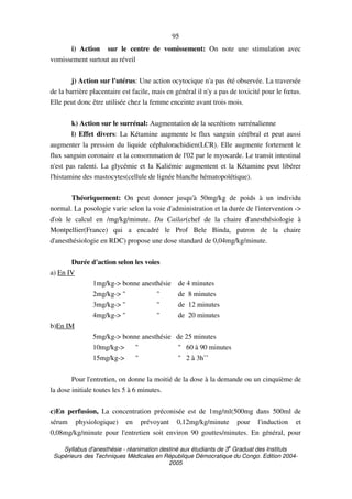 Syllabus d'anesthésie - réanimation destiné aux étudiants de 3
e
Graduat des Instituts
Supérieurs des Techniques Médicales en République Démocratique du Congo. Edition 2004-
2005
95
i) Action sur le centre de vomissement: On note une stimulation avec
vomissement surtout au réveil
j) Action sur l'utérus: Une action ocytocique n'a pas été observée. La traversée
de la barrière placentaire est facile, mais en général il n'y a pas de toxicité pour le fœtus.
Elle peut donc être utilisée chez la femme enceinte avant trois mois.
k) Action sur le surrénal: Augmentation de la secrétions surrénalienne
l) Effet divers: La Kétamine augmente le flux sanguin cérébral et peut aussi
augmenter la pression du liquide céphalorachidien(LCR). Elle augmente fortement le
flux sanguin coronaire et la consommation de l'02 par le myocarde. Le transit intestinal
n'est pas ralenti. La glycémie et la Kaliémie augmentent et la Kétamine peut libérer
l'histamine des mastocytes(cellule de lignée blanche hématopoïétique).
Théoriquement: On peut donner jusqu'à 50mg/kg de poids à un individu
normal. La posologie varie selon la voie d'administration et la durée de l'intervention ->
d'où le calcul en /mg/kg/minute. Du Cailar(chef de la chaire d'anesthésiologie à
Montpellier(France) qui a encadré le Prof Bele Binda, patron de la chaire
d'anesthésiologie en RDC) propose une dose standard de 0,04mg/kg/minute.
Durée d'action selon les voies
a) En IV
1mg/kg-> bonne anesthésie de 4 minutes
2mg/kg-> " " de 8 minutes
3mg/kg-> " " de 12 minutes
4mg/kg-> " " de 20 minutes
b)En IM
5mg/kg-> bonne anesthésie de 25 minutes
10mg/kg-> " " 60 à 90 minutes
15mg/kg-> " " 2 à 3h˚˚
Pour l'entretien, on donne la moitié de la dose à la demande ou un cinquième de
la dose initiale toutes les 5 à 6 minutes.
c)En perfusion, La concentration préconisée est de 1mg/ml(500mg dans 500ml de
sérum physiologique) en prévoyant 0,12mg/kg/minute pour l'induction et
0,08mg/kg/minute pour l'entretien soit environ 90 gouttes/minutes. En général, pour
 
