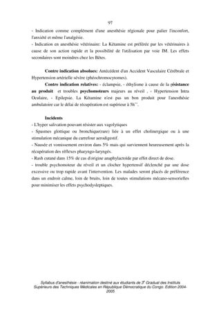 Syllabus d'anesthésie - réanimation destiné aux étudiants de 3
e
Graduat des Instituts
Supérieurs des Techniques Médicales en République Démocratique du Congo. Edition 2004-
2005
97
- Indication comme complément d'une anesthésie régionale pour palier l'inconfort,
l'anxiété et même l'analgésie.
- Indication en anesthésie vétérinaire: La Kétamine est préférée par les vétérinaires à
cause de son action rapide et la possibilité de l'utilisation par voie IM. Les effets
secondaires sont moindres chez les Bêtes.
Contre indication absolues: Antécédent d'un Accident Vasculaire Cérébrale et
Hypertension artérielle sévère (phéochromocytomes).
Contre indication relatives: - éclampsie, - éthylisme à cause de la résistance
au produit et troubles psychomoteurs majeurs au réveil , - Hypertension Intra
Oculaire, - Epilepsie. La Kétamine n'est pas un bon produit pour l'anesthésie
ambulatoire car le délai de récupération est supérieur à 5h˚˚.
Incidents
- L'hyper salivation pouvant résister aux vagolytiques
- Spasmes glottique ou bronchique(rare) liée à un effet cholinergique ou à une
stimulation mécanique du carrefour aerodigestif.
- Nausée et vomissement environ dans 5% mais qui surviennent heureusement après la
récupération des réflexes pharyngo-laryngés.
- Rash cutané dans 15% de cas d'origine anaphylactoïde par effet direct de dose.
- trouble psychomoteur du réveil et un clocher hypertensif déclenché par une dose
excessive ou trop rapide avant l'intervention. Les malades seront placés de préférence
dans un endroit calme, loin de bruits, loin de toutes stimulations mécano-sensorielles
pour minimiser les effets psychodysleptiques.
 