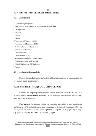 Syllabus d'anesthésie - réanimation destiné aux étudiants de 3
e
Graduat des Instituts
Supérieurs des Techniques Médicales en République Démocratique du Congo. Edition 2004-
2005
98
8.2. ANESTHESTESIE GENERALE INHALATOIRE
8.2.1. Classification
1°) Anesthésiques gazeux
- protoxyde d'azote -> seul actuellement utilisé en RDC
- Cyclopropane
- Ethylène
- Argon
- Xénon
2°) Les anesthésiques volatils
- Fluothane ou Halothane(1951)
- Methoxyflurane ou Penthrane
- Enflurane ou Enthrane
- Chlorure d'éthyl
- Chloroforme(1831)
- Trichloroéthylène ou Trilène(1864)
- Ether divinylique ou Vinether
- Ether Ethylique ou Diéthyléther
- Forène
8.2.2. Les Anesthésiques volatils
Ce sont des produits qui se présentent à l'état liquide et qui se vaporisent au fur
et à mesure qu'on les administre.
8.2.2.1. L'ETHER ETHYLIQUE(CH3-CH2-O-CH2-CH3
L'éther a été préparé pour la première fois en 1540 par VALERIUS CORDUS.
Il l'avait appelé ''l'huile douce de vitriol'' il fut utilisé en anesthésie en Janvier 1842
pour une extraction dentaire.
Fabrication: On obtient l'éther en chauffant ensemble à une température
inférieure à 130˚C de l'acide sulfurique concentrée et de l'alcool éthylique à 95%. Ce
mélange se déshydrate comme suit: C2H5OH + H2SO4 -> C2H5HSO4 + H2O
C2H5HSO4 + C2H5OH -> H2SO4 + C2H5 -O-C2H5
 