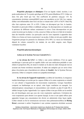 Syllabus d'anesthésie - réanimation destiné aux étudiants de 3
e
Graduat des Instituts
Supérieurs des Techniques Médicales en République Démocratique du Congo. Edition 2004-
2005
99
Propriétés physiques et chimiques: C'est un liquide volatil, incolore, à un
poids moléculaire de 74 et poids spécifique de 0,719, point d'ébullition:35˚C. L'éther est
deux fois plus lourd que l'air. Son coefficient de partition sang-gaz =15. Sa
concentration alvéolaire minimal(MAC) pour une anesthésie est de 3,04. Les vapeurs
d'éther sont inflammables dans l'air à un taux se situant entre 1,83% et 36,5%. Dans l'02
elles font explosion entre 2% et 82%. L'éther est décomposé par l'air, la lumière,
l'humidité en peroxyde d'éther et aldéhyde acétique. Sa décomposition est retardée par
la présence de différents métaux notamment le cuivre. Cette décomposition est par
contre favorisée par la chaleur => d'où, conserver l'éther au frais et à l'abri de la lumière
dans des bouteilles teintées. Les peroxydes sont les 1eres impuretés à apparaître dans
l'éther et se forme en 6 mois et persistent 1 an au plus. L'éther est très peu modifié dans
l'organisme puisque les poumons les éliminent à 85 à 90%. La vitesse de l'élimination
dépend de volume courant(Vc) du malade, de son débit sanguin, mais l'hyper
ventilation l'accélère
Propriétés pharmacodynamiques
Action sur le Système Nerveux Central(S.N.C.)
a) Au niveau du S.N.C => l'éther a une action inhibitrice. C'est un agent
anesthésique si puissant qu'il est capable d'aller seul sans médication préalable et sans
réduire la proportion d'02, de mener le malade au 4e plan du stade chirurgicale tout en
assurant une bonne résolution musculaire. Il induit une analgésie qui est suivie d'une
phase d'excitation puis d'anesthésie(voir tableau de Guedel). Sur le Système Nerveux
autonome, l'éther se comporte comme un sympathicomimétique.
b) Au niveau de l'appareil respiratoire: au début de l'anesthésie, la muqueuse
trachéo-bronchique est excitée par les vapeurs d'éther et le centre respiratoire et stimulé
=> ceci aboutit à l'augmentation de mouvements respiratoires. Lorsque l'anesthésie
comporte un barbiturique ou un opiacé, cette hyper ventilation est masquée. Les
chémorécepteurs sinoaortiques et sinocarotidiens sont stimulés au plan II stade III et
inhibés lorsque le plan s'approfondit. Les vapeurs d'éther n'ont pas d'effet sur la motilité
des cils bronchiques ainsi que ceux des voies respiratoire supérieures. L'irritation des
voies respiratoires peut aboutir à un spasme laryngé, la toux et une apnée réflexe peut
apparaître lorsque une concentration très élevée est administrée d'une façon rapide.
L'ether stimule en fin les terminaisons nerveuses intra pulmonaires(réflexe de Hering
Breur) consistant à arrêter l'inspiration à une certaine expansion alvéolaire accusant
 