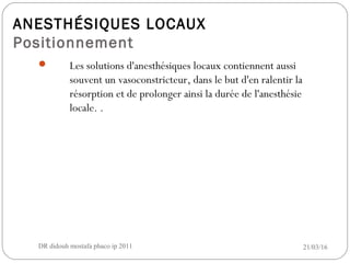 ANESTHÉSIQUES LOCAUX
Positionnement
 Les solutions d'anesthésiques locaux contiennent aussi
souvent un vasoconstricteur, dans le but d'en ralentir la
résorption et de prolonger ainsi la durée de l'anesthésie
locale. .
21/03/16DR didouh mostafa phaco ip 201113
 
