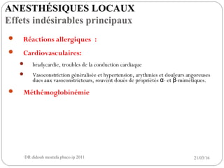  Réactions allergiques :
 Cardiovasculaires:
 bradycardie, troubles de la conduction cardiaque
 Vasoconstriction généralisée et hypertension, arythmies et douleurs angoreuses
dues aux vasoconstricteurs, souvent doués de propriétés - et -mimétiques.α β
 Méthémoglobinémie
21/03/16DR didouh mostafa phaco ip 201114
ANESTHÉSIQUES LOCAUX
Effets indésirables principaux
 