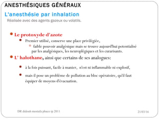 ANESTHÉSIQUES GÉNÉRAUX
L'anesthésie par inhalation
Réalisée avec des agents gazeux ou volatils.
Le protoxyde d'azote
 Premier utilisé, conserve une place privilégiée,
 faible pouvoir analgésique mais se trouve aujourd'hui potentialisé
par les analgésiques, les neuroplégiques et les curarisants.
L' halothane, ainsi que certains de ses analogues:
 à la fois puissant, facile à manier, n'est ni inflammable ni explosif,
 mais il pose un problème de pollution au bloc opératoire, qu'il faut
équiper de moyens d'évacuation.
21/03/16DR didouh mostafa phaco ip 20116
 