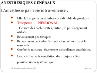  Elle fait appel à un nombre considérable de produits.
 Thiopental NESDONAL
Ce sont des barbiturates, entre , le plus largement
utilisés.
 Relativement peu toxiques
 Ils dépriment cependant la ventilation pulmonaire et le
myocarde.
 Combinés au curare, fournissent d'excellentes anesthésies.
 Le contrôle de la ventilation doit toujours être
possible sinon systématique.
21/03/16DR didouh mostafa phaco ip 20118
ANESTHÉSIQUES GÉNÉRAUX
L'anesthésie par voie intraveineuse :
 