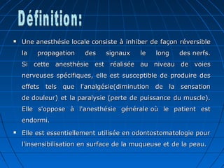  Une anesthésie locale consiste à inhiber de façon réversibleUne anesthésie locale consiste à inhiber de façon réversible
la propagation des signaux le long des nerfs.la propagation des signaux le long des nerfs.
Si cette anesthésie est réalisée au niveau de voiesSi cette anesthésie est réalisée au niveau de voies
nerveuses spécifiques, elle est susceptible de produire desnerveuses spécifiques, elle est susceptible de produire des
effets tels que l'analgésie(diminution de la sensationeffets tels que l'analgésie(diminution de la sensation
de douleur) et la paralysie (perte de puissance du muscle).de douleur) et la paralysie (perte de puissance du muscle).
Elle s'oppose à l'anesthésie générale où le patient estElle s'oppose à l'anesthésie générale où le patient est
endormi.endormi.
 Elle est essentiellement utilisée en odontostomatologie pourElle est essentiellement utilisée en odontostomatologie pour
l'insensibilisation en surface de la muqueuse et de la peau.l'insensibilisation en surface de la muqueuse et de la peau.
 