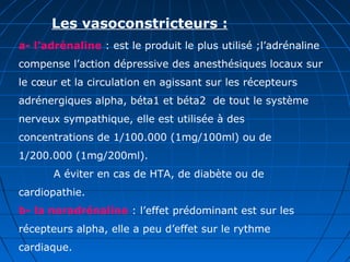 Les vasoconstricteurs :
a- l’adrénaline : est le produit le plus utilisé ;l’adrénaline
compense l’action dépressive des anesthésiques locaux sur
le cœur et la circulation en agissant sur les récepteurs
adrénergiques alpha, béta1 et béta2 de tout le système
nerveux sympathique, elle est utilisée à des
concentrations de 1/100.000 (1mg/100ml) ou de
1/200.000 (1mg/200ml).
A éviter en cas de HTA, de diabète ou de
cardiopathie.
b- la noradrénaline : l’effet prédominant est sur les
récepteurs alpha, elle a peu d’effet sur le rythme
cardiaque.
 
