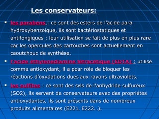 Les conservateurs:
 les parabensles parabens : ce sont des esters de l’acide para: ce sont des esters de l’acide para
hydroxybenzoique, ils sont bactériostatiques ethydroxybenzoique, ils sont bactériostatiques et
antifongiques : leur utilisation se fait de plus en plus rareantifongiques : leur utilisation se fait de plus en plus rare
car les opercules des cartouches sont actuellement encar les opercules des cartouches sont actuellement en
caoutchouc de synthèse.caoutchouc de synthèse.
 l’acide éthylenediamine tétracétique (EDTA)l’acide éthylenediamine tétracétique (EDTA) :: utiliséutilisé
comme antioxydant, il a pour rôle de bloquer lescomme antioxydant, il a pour rôle de bloquer les
réactions d’oxydations dues aux rayons ultraviolets.réactions d’oxydations dues aux rayons ultraviolets.
 les sulfitesles sulfites : ce sont des sels de l’anhydride sulfureux: ce sont des sels de l’anhydride sulfureux
(SO2), ils servent de conservateurs avec des propriétés(SO2), ils servent de conservateurs avec des propriétés
antioxydantes, ils sont présents dans de nombreuxantioxydantes, ils sont présents dans de nombreux
produits alimentaires (E221, E222…).produits alimentaires (E221, E222…).
 