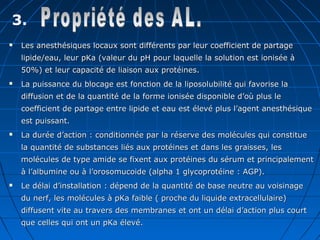 3.
 Les anesthésiques locaux sont différents par leur coefficient de partageLes anesthésiques locaux sont différents par leur coefficient de partage
lipide/eau, leur pKa (valeur du pH pour laquelle la solution est ionisée àlipide/eau, leur pKa (valeur du pH pour laquelle la solution est ionisée à
50%) et leur capacité de liaison aux protéines.50%) et leur capacité de liaison aux protéines.
 La puissance du blocage est fonction de la liposolubilité qui favorise laLa puissance du blocage est fonction de la liposolubilité qui favorise la
diffusion et de la quantité de la forme ionisée disponible d’où plus lediffusion et de la quantité de la forme ionisée disponible d’où plus le
coefficient de partage entre lipide et eau est élevé plus l’agent anesthésiquecoefficient de partage entre lipide et eau est élevé plus l’agent anesthésique
est puissant.est puissant.
 La durée d’action : conditionnée par la réserve des molécules qui constitueLa durée d’action : conditionnée par la réserve des molécules qui constitue
la quantité de substances liés aux protéines et dans les graisses, lesla quantité de substances liés aux protéines et dans les graisses, les
molécules de type amide se fixent aux protéines du sérum et principalementmolécules de type amide se fixent aux protéines du sérum et principalement
à l’albumine ou à l’orosomucoide (alpha 1 glycoprotéine : AGP).à l’albumine ou à l’orosomucoide (alpha 1 glycoprotéine : AGP).
 Le délai d’installation : dépend de la quantité de base neutre au voisinageLe délai d’installation : dépend de la quantité de base neutre au voisinage
du nerf, les molécules à pKa faible ( proche du liquide extracellulaire)du nerf, les molécules à pKa faible ( proche du liquide extracellulaire)
diffusent vite au travers des membranes et ont un délai d’action plus courtdiffusent vite au travers des membranes et ont un délai d’action plus court
que celles qui ont un pKa élevé.que celles qui ont un pKa élevé.
 