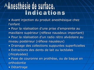A.A.
•• Avant injection du produit anesthésique chezAvant injection du produit anesthésique chez
l'enfantl'enfant
• Pour la réalisation d'une prise d'empreinte au• Pour la réalisation d'une prise d'empreinte au
maxillaire supérieur (réflexe nauséeux important)maxillaire supérieur (réflexe nauséeux important)
• Pour la réalisation d'un radio rétro alvéolaire au• Pour la réalisation d'un radio rétro alvéolaire au
niveau postérieur (réflexe nauséeux)niveau postérieur (réflexe nauséeux)
• Drainage des collections suppurées superficielles• Drainage des collections suppurées superficielles
• Extractions des dents de lait ou lactéales• Extractions des dents de lait ou lactéales
(rhizalysées)(rhizalysées)
• Pose de couronne en prothèse, ou de bague en• Pose de couronne en prothèse, ou de bague en
orthodontieorthodontie
• Détartrage• Détartrage
 