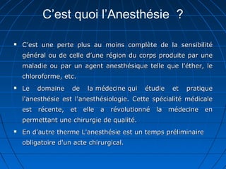 C’est quoi l’Anesthésie ?
 C’est une perte plus au moins complète de la sensibilitéC’est une perte plus au moins complète de la sensibilité
général ou de celle d’une région du corps produite par unegénéral ou de celle d’une région du corps produite par une
maladie ou par un agent anesthésique telle que l'éther, lemaladie ou par un agent anesthésique telle que l'éther, le
chloroforme, etc.chloroforme, etc.
 Le domaine de la médecine qui étudie et pratiqueLe domaine de la médecine qui étudie et pratique
l'anesthésie est l'anesthésiologie. Cette spécialité médicalel'anesthésie est l'anesthésiologie. Cette spécialité médicale
est récente, et elle a révolutionné la médecine enest récente, et elle a révolutionné la médecine en
permettant une chirurgie de qualité.permettant une chirurgie de qualité.
 En d’autre therme L'anesthésie est un temps préliminaireEn d’autre therme L'anesthésie est un temps préliminaire
obligatoire d'un acte chirurgical.obligatoire d'un acte chirurgical.
 