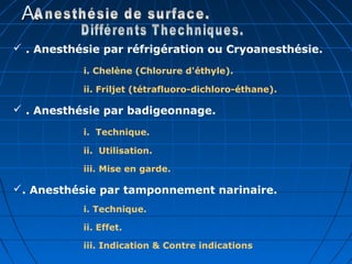 A.A.
 . Anesthésie par réfrigération ou Cryoanesthésie.
i. Chelène (Chlorure d'éthyle).
ii. Friljet (tétrafluoro-dichloro-éthane).
 . Anesthésie par badigeonnage.
i. Technique.
ii. Utilisation.
iii. Mise en garde.
. Anesthésie par tamponnement narinaire.
i. Technique.
ii. Effet.
iii. Indication & Contre indications
 