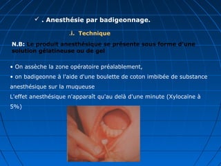  . Anesthésie par badigeonnage.
i. Technique.
• On assèche la zone opératoire préalablement,
• on badigeonne à l'aide d'une boulette de coton imbibée de substance
anesthésique sur la muqueuse
L'effet anesthésique n'apparaît qu'au delà d'une minute (Xylocaïne à
5%)
N.B: Le produit anesthésique se présente sous forme d'une
solution gélatineuse ou de gel
 