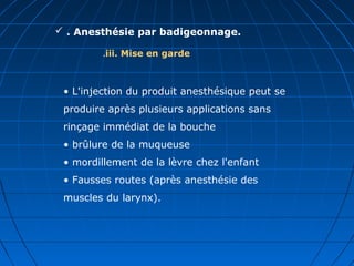  . Anesthésie par badigeonnage.
iii. Mise en garde.
• L'injection du produit anesthésique peut se
produire après plusieurs applications sans
rinçage immédiat de la bouche
• brûlure de la muqueuse
• mordillement de la lèvre chez l'enfant
• Fausses routes (après anesthésie des
muscles du larynx).
 