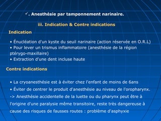 iii. Indication & Contre indications
. Anesthésie par tamponnement narinaire.
• Énucléation d'un kyste du seuil narinaire (action réservée en O.R.L)
• Pour lever un trismus inflammatoire (anesthésie de la région
ptérygo-maxillaire)
• Extraction d'une dent incluse haute
Indication
Contre indications
• La cryoanesthésie est à éviter chez l'enfant de moins de 6ans
• Éviter de centrer le produit d'anesthésie au niveau de l'oropharynx.
-> Anesthésie accidentelle de la luette ou du pharynx peut être à
l'origine d'une paralysie même transitoire, reste très dangereuse à
cause des risques de fausses routes : problème d'asphyxie
 