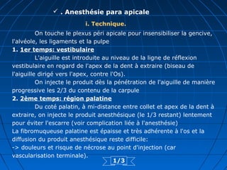  . Anesthésie para apicale
i. Technique.
On touche le plexus péri apicale pour insensibiliser la gencive,
l'alvéole, les ligaments et la pulpe
1. 1er temps: vestibulaire
L'aiguille est introduite au niveau de la ligne de réflexion
vestibulaire en regard de l'apex de la dent à extraire (biseau de
l'aiguille dirigé vers l'apex, contre l'Os).
On injecte le produit dès la pénétration de l'aiguille de manière
progressive les 2/3 du contenu de la carpule
2. 2ème temps: région palatine
Du coté palatin, à mi-distance entre collet et apex de la dent à
extraire, on injecte le produit anesthésique (le 1/3 restant) lentement
pour éviter l'escarre (voir complication liée à l'anesthésie)
La fibromuqueuse palatine est épaisse et très adhérente à l'os et la
diffusion du produit anesthésique reste difficile:
-> douleurs et risque de nécrose au point d'injection (car
vascularisation terminale).
1/3
 