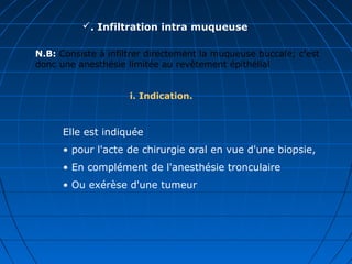 . Infiltration intra muqueuse
i. Indication.
N.B: Consiste à infiltrer directement la muqueuse buccale; c'est
donc une anesthésie limitée au revêtement épithélial
Elle est indiquée
• pour l'acte de chirurgie oral en vue d'une biopsie,
• En complément de l'anesthésie tronculaire
• Ou exérèse d'une tumeur
 