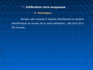 . Infiltration intra muqueuse
ii. Technique.
Simple, elle consiste à injecter directement le produit
anesthésique au niveau de la zone opératoire ; elle dure 20 à
40 minutes.
 