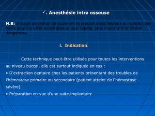 . Anesthésie intra osseuse
N.B: Il s'agit de porter directement le produit anesthésique au contact des
nerfs pour un effet anesthésique plus rapide, plus important et moins
dangereux.
i. Indication.
Cette technique peut-être utilisée pour toutes les interventions
au niveau buccal, elle est surtout indiquée en cas :
• D'extraction dentaire chez les patients présentant des troubles de
l'hémostase primaire ou secondaire (patient atteint de l'hémostase
sévère)
• Préparation en vue d'une suite implantaire
 