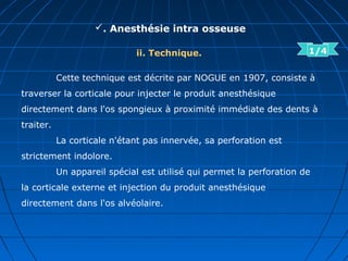 . Anesthésie intra osseuse
ii. Technique.
Cette technique est décrite par NOGUE en 1907, consiste à
traverser la corticale pour injecter le produit anesthésique
directement dans l'os spongieux à proximité immédiate des dents à
traiter.
La corticale n'étant pas innervée, sa perforation est
strictement indolore.
Un appareil spécial est utilisé qui permet la perforation de
la corticale externe et injection du produit anesthésique
directement dans l'os alvéolaire.
1/4
 