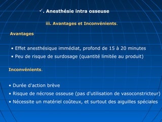 . Anesthésie intra osseuse
iii. Avantages et Inconvénients.
• Effet anesthésique immédiat, profond de 15 à 20 minutes
• Peu de risque de surdosage (quantité limitée au produit)
Avantages
Inconvénients.
• Durée d'action brève
• Risque de nécrose osseuse (pas d'utilisation de vasoconstricteur)
• Nécessite un matériel coûteux, et surtout des aiguilles spéciales
 
