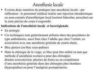 Anesthesie locale
 Il existe deux manières de pratiquer une anesthésie locale : par
infiltration : le personnel médical réalise une injection intradermique
ou sous-cutanée d'anesthésique local (surtout lidocaïne, procaïne) sur
la zone précise du corps à engourdir.
Indications de l'anesthésie locale et locorégionale
 En urologie
 Ces techniques sont généralement utilisées dans des procédures de
type ambulatoire, aussi bien chez l’adulte que chez l’enfant, en
association avec une anesthésie générale de courte durée.
 Bloc pénien (ou bloc sous-pubien)
 Dans la chirurgie de la verge, ce bloc peut être utilisé en tant que
méthode d’anesthésie exclusive pour des chirurgies
distales (circoncision, plasties du frein) ou en complément
d’une anesthésie générale dans des chirurgies plus étendues
(hypospadias) ou pour l’analgésie postopératoire.
 
