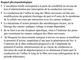 Rappel physiopathologique
 L’anesthésie locale correspond à la perte de sensibilité au niveau du
lieu d’administration par interruption de la conduction nerveuse.
 La conduction de l’influx le long des fibres nerveuses est liée aux
modifications du gradient électrique de part et d’autre de la membrane
de la cellule nerveuse par interaction avec les canaux sodiques.
 Le mécanisme d’action primaire des anesthésiques locaux, est le
blocage des canaux sodiques voltage et temps dépendant.
 Ils se lient à un site récepteur spécifique, situé à l’intérieur des pores
que constituent les canaux sodiques des fibres nerveuses.
 Ils bloquent les mouvements ioniques à travers ces pores et modifient
le potentiel d’action, empêchant d’une part la pénétration du Na+ à
l’intérieur de la fibre (réduction progressive de l’amplitude du
potentiel d’action, ralentissement de sa vitesse de conduction et
élévation du seuil de dépolarisation) et en diminuant d’autre part la
conduction de l’influx le long de la fibre nerveuse (allongement de la
période réfractaire).
 