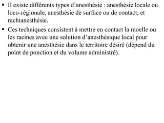  Il existe différents types d’anesthésie : anesthésie locale ou
loco-régionale, anesthésie de surface ou de contact, et
rachianesthésie.
 Ces techniques consistent à mettre en contact la moelle ou
les racines avec une solution d’anesthésique local pour
obtenir une anesthésie dans le territoire désiré (dépend du
point de ponction et du volume administré).
 