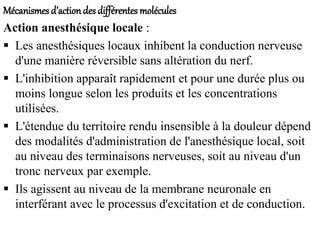 Mécanismes d’actiondes différentes molécules
Action anesthésique locale :
 Les anesthésiques locaux inhibent la conduction nerveuse
d'une manière réversible sans altération du nerf.
 L'inhibition apparaît rapidement et pour une durée plus ou
moins longue selon les produits et les concentrations
utilisées.
 L'étendue du territoire rendu insensible à la douleur dépend
des modalités d'administration de l'anesthésique local, soit
au niveau des terminaisons nerveuses, soit au niveau d'un
tronc nerveux par exemple.
 Ils agissent au niveau de la membrane neuronale en
interférant avec le processus d'excitation et de conduction.
 