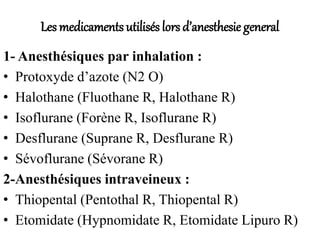 Les medicaments utilisés lors d’anesthesie general
1- Anesthésiques par inhalation :
• Protoxyde d’azote (N2 O)
• Halothane (Fluothane R, Halothane R)
• Isoflurane (Forène R, Isoflurane R)
• Desflurane (Suprane R, Desflurane R)
• Sévoflurane (Sévorane R)
2-Anesthésiques intraveineux :
• Thiopental (Pentothal R, Thiopental R)
• Etomidate (Hypnomidate R, Etomidate Lipuro R)
 