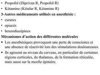 • Propofol (Diprivan R, Propofol R)
• Kétamine (Kétalar R, Kétamine R)
3-Autres médicaments utilisés en anesthésie :
• curares
• opiacés
• benzodiazépines
Mécanismes d’action des différentes molécules
 Les anesthésiques provoquent une perte de conscience et
une absence de réactivité lors des stimulations douloureuses.
 Ils agissent au niveau du cerveau, en particulier de certaines
régions corticales, du thalamus, de la formation réticulée,
mais aussi sur la moelle épinière.
 