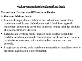 Medicaments utilises lors d’anesthesie locale
Mécanismes d’action des différentes molécules
Action anesthésique locale :
 Les anesthésiques locaux inhibent la conduction nerveuse d'une
manière réversible sans altération du nerf. L'inhibition apparaît
rapidement et pour une durée plus ou moins longue selon les produits
et les concentrations utilisées.
 L'étendue du territoire rendu insensible à la douleur dépend des
modalités d'administration de l'anesthésique local, soit au niveau des
terminaisons nerveuses, soit au niveau d'un tronc nerveux par
exemple.
 Ils agissent au niveau de la membrane neuronale en interférant avec le
processus d'excitation et de conduction.
 