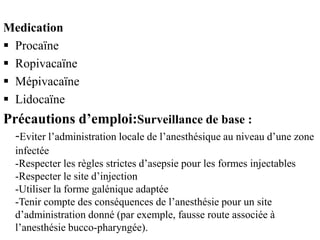 Medication
 Procaïne
 Ropivacaïne
 Mépivacaïne
 Lidocaïne
Précautions d’emploi:Surveillance de base :
-Eviter l’administration locale de l’anesthésique au niveau d’une zone
infectée
-Respecter les règles strictes d’asepsie pour les formes injectables
-Respecter le site d’injection
-Utiliser la forme galénique adaptée
-Tenir compte des conséquences de l’anesthésie pour un site
d’administration donné (par exemple, fausse route associée à
l’anesthésie bucco-pharyngée).
 