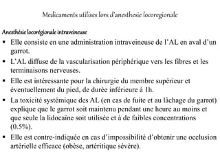 Medicaments utilises lors d’anesthesie locoregionale
Anesthésie locorégionale intraveineuse
 Elle consiste en une administration intraveineuse de l’AL en aval d’un
garrot.
 L’AL diffuse de la vascularisation périphérique vers les fibres et les
terminaisons nerveuses.
 Elle est intéressante pour la chirurgie du membre supérieur et
éventuellement du pied, de durée inférieure à 1h.
 La toxicité systémique des AL (en cas de fuite et au lâchage du garrot)
explique que le garrot soit maintenu pendant une heure au moins et
que seule la lidocaïne soit utilisée et à de faibles concentrations
(0.5%).
 Elle est contre-indiquée en cas d’impossibilité d’obtenir une occlusion
artérielle efficace (obèse, artéritique sévère).
 