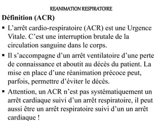 REANIMATIONRESPIRATOIRE
Définition (ACR)
 L’arrêt cardio-respiratoire (ACR) est une Urgence
Vitale. C’est une interruption brutale de la
circulation sanguine dans le corps.
 Il s’accompagne d’un arrêt ventilatoire d’une perte
de connaissance et aboutit au décès du patient. La
mise en place d’une réanimation précoce peut,
parfois, permettre d’éviter le décès.
 Attention, un ACR n’est pas systématiquement un
arrêt cardiaque suivi d’un arrêt respiratoire, il peut
aussi être un arrêt respiratoire suivi d’un un arrêt
cardiaque !
 