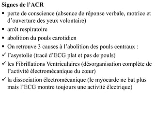 Signes de l’ACR
 perte de conscience (absence de réponse verbale, motrice et
d’ouverture des yeux volontaire)
 arrêt respiratoire
 abolition du pouls carotidien
 On retrouve 3 causes à l’abolition des pouls centraux :
 l’asystolie (tracé d’ECG plat et pas de pouls)
 les Fibrillations Ventriculaires (désorganisation complète de
l’activité électromécanique du cœur)
 la dissociation électromécanique (le myocarde ne bat plus
mais l’ECG montre toujours une activité électrique)
 