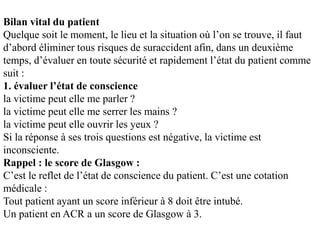 Bilan vital du patient
Quelque soit le moment, le lieu et la situation où l’on se trouve, il faut
d’abord éliminer tous risques de suraccident afin, dans un deuxième
temps, d’évaluer en toute sécurité et rapidement l’état du patient comme
suit :
1. évaluer l’état de conscience
la victime peut elle me parler ?
la victime peut elle me serrer les mains ?
la victime peut elle ouvrir les yeux ?
Si la réponse à ses trois questions est négative, la victime est
inconsciente.
Rappel : le score de Glasgow :
C’est le reflet de l’état de conscience du patient. C’est une cotation
médicale :
Tout patient ayant un score inférieur à 8 doit être intubé.
Un patient en ACR a un score de Glasgow à 3.
 